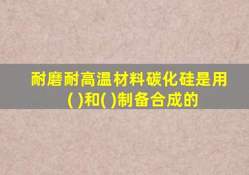 耐磨耐高温材料碳化硅是用( )和( )制备合成的